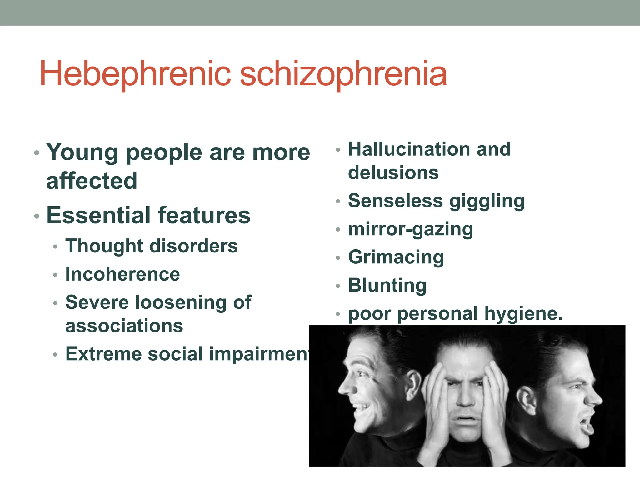 Hebephrenic schizophrenia
• Young people are more
affected
• Essential features
• Thought disorders
• Incoherence
• Severe loosening of
associations
• Extreme social impairment.
• Hallucination and
delusions
• Senseless giggling
• mirror-gazing
• Grimacing
• Blunting
• poor personal hygiene.
 