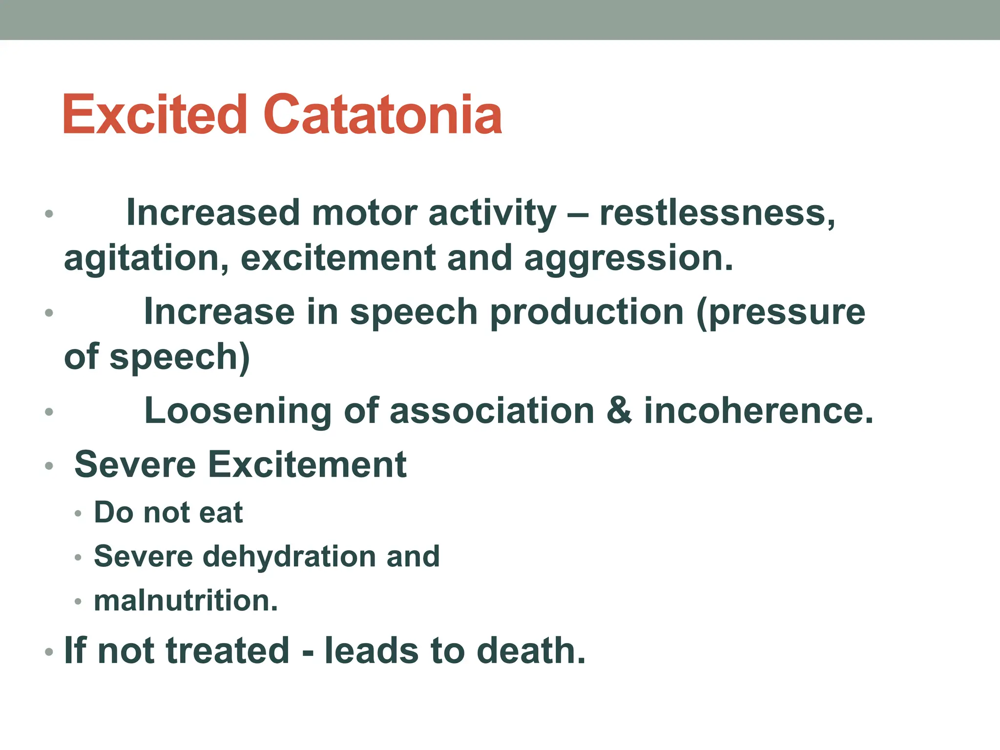 Excited Catatonia
• Increased motor activity – restlessness,
agitation, excitement and aggression.
• Increase in speech production (pressure
of speech)
• Loosening of association & incoherence.
• Severe Excitement
• Do not eat
• Severe dehydration and
• malnutrition.
• If not treated - leads to death.
 