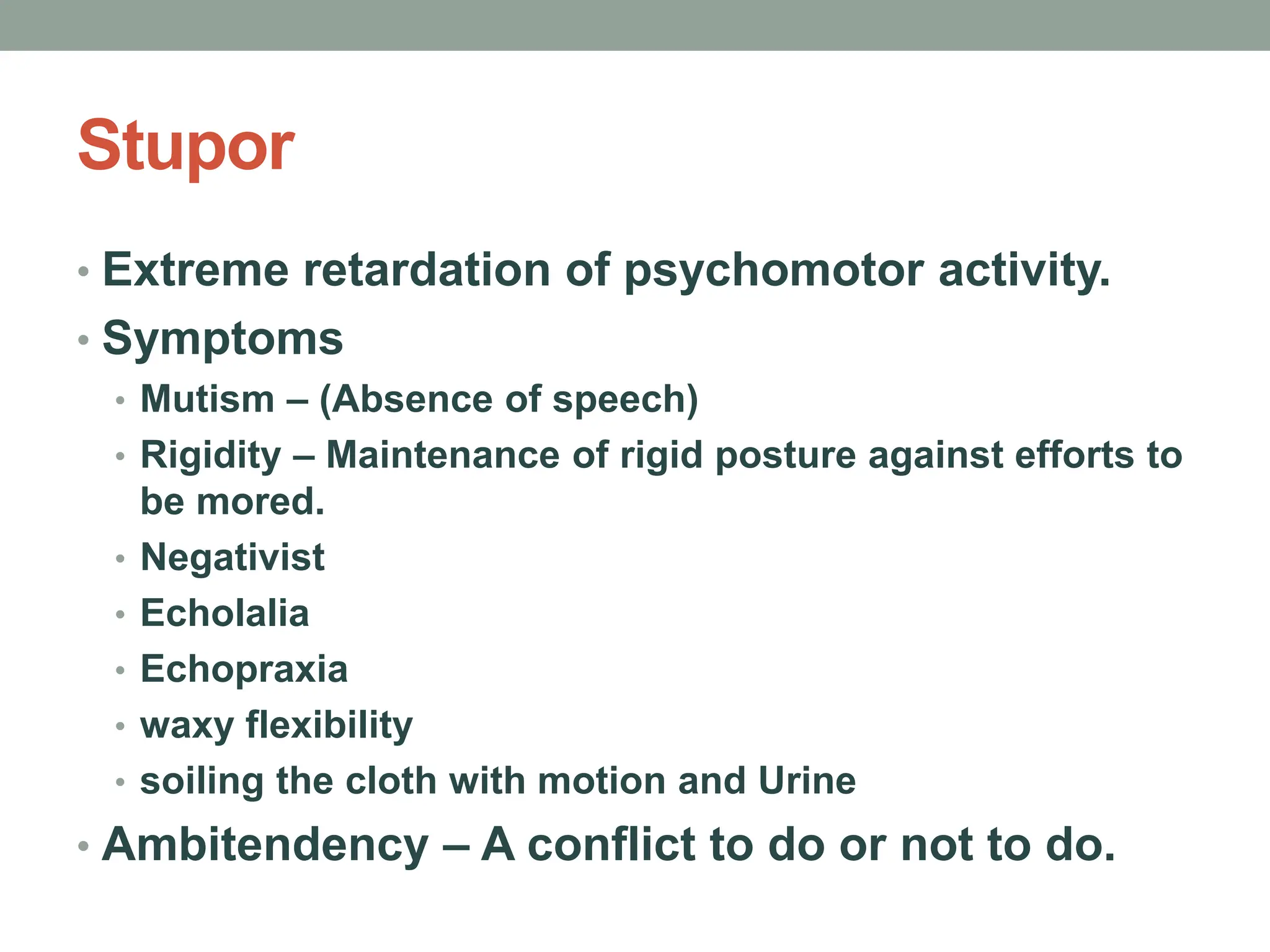 Stupor
• Extreme retardation of psychomotor activity.
• Symptoms
• Mutism – (Absence of speech)
• Rigidity – Maintenance of rigid posture against efforts to
be mored.
• Negativist
• Echolalia
• Echopraxia
• waxy flexibility
• soiling the cloth with motion and Urine
• Ambitendency – A conflict to do or not to do.
 