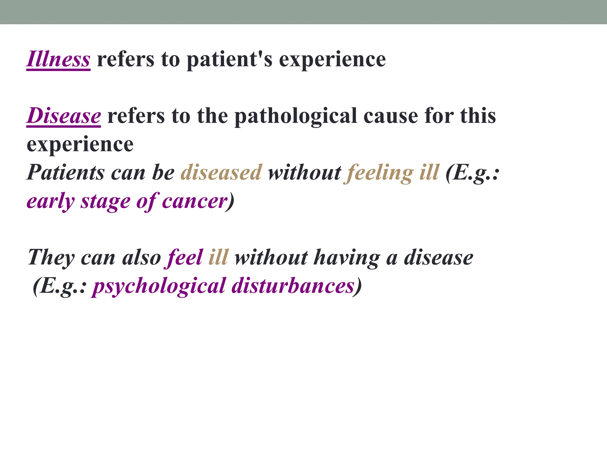 Illness refers to patient's experience
Disease refers to the pathological cause for this
experience
Patients can be diseased without feeling ill (E.g.:
early stage of cancer)
They can also feel ill without having a disease
(E.g.: psychological disturbances)
 