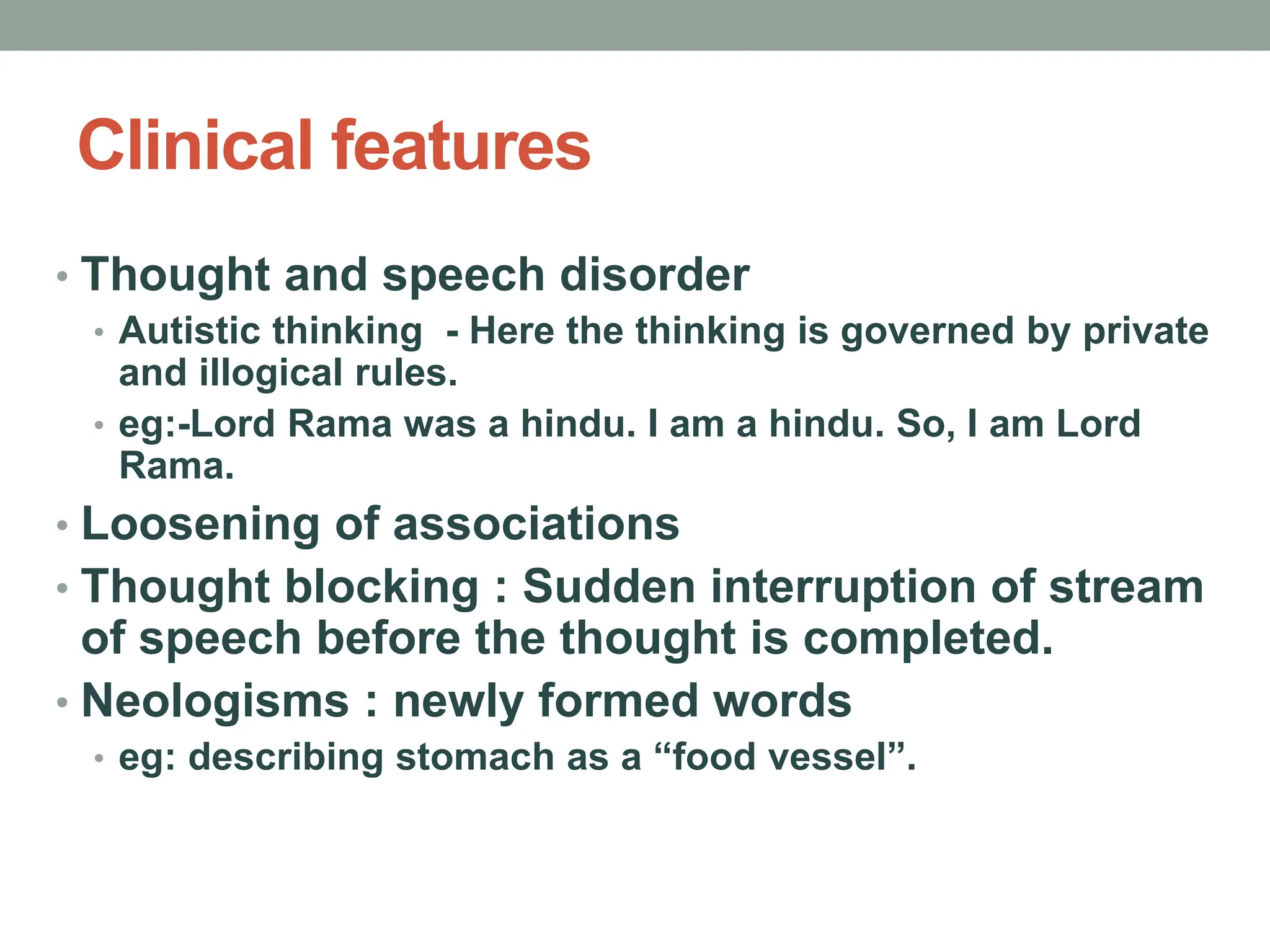 Clinical features
• Thought and speech disorder
• Autistic thinking - Here the thinking is governed by private
and illogical rules.
• eg:-Lord Rama was a hindu. I am a hindu. So, I am Lord
Rama.
• Loosening of associations
• Thought blocking : Sudden interruption of stream
of speech before the thought is completed.
• Neologisms : newly formed words
• eg: describing stomach as a “food vessel”.
 