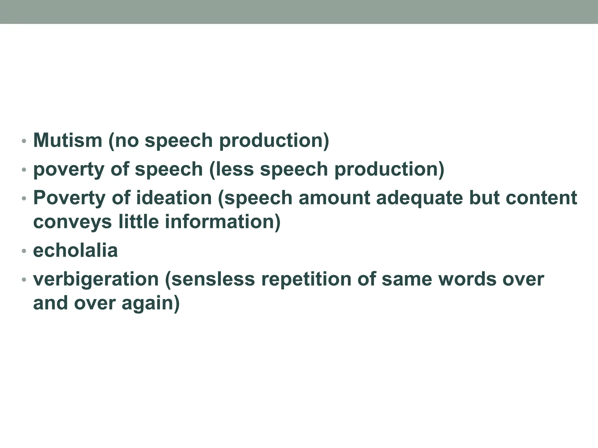 • Mutism (no speech production)
• poverty of speech (less speech production)
• Poverty of ideation (speech amount adequate but content
conveys little information)
• echolalia
• verbigeration (sensless repetition of same words over
and over again)
 