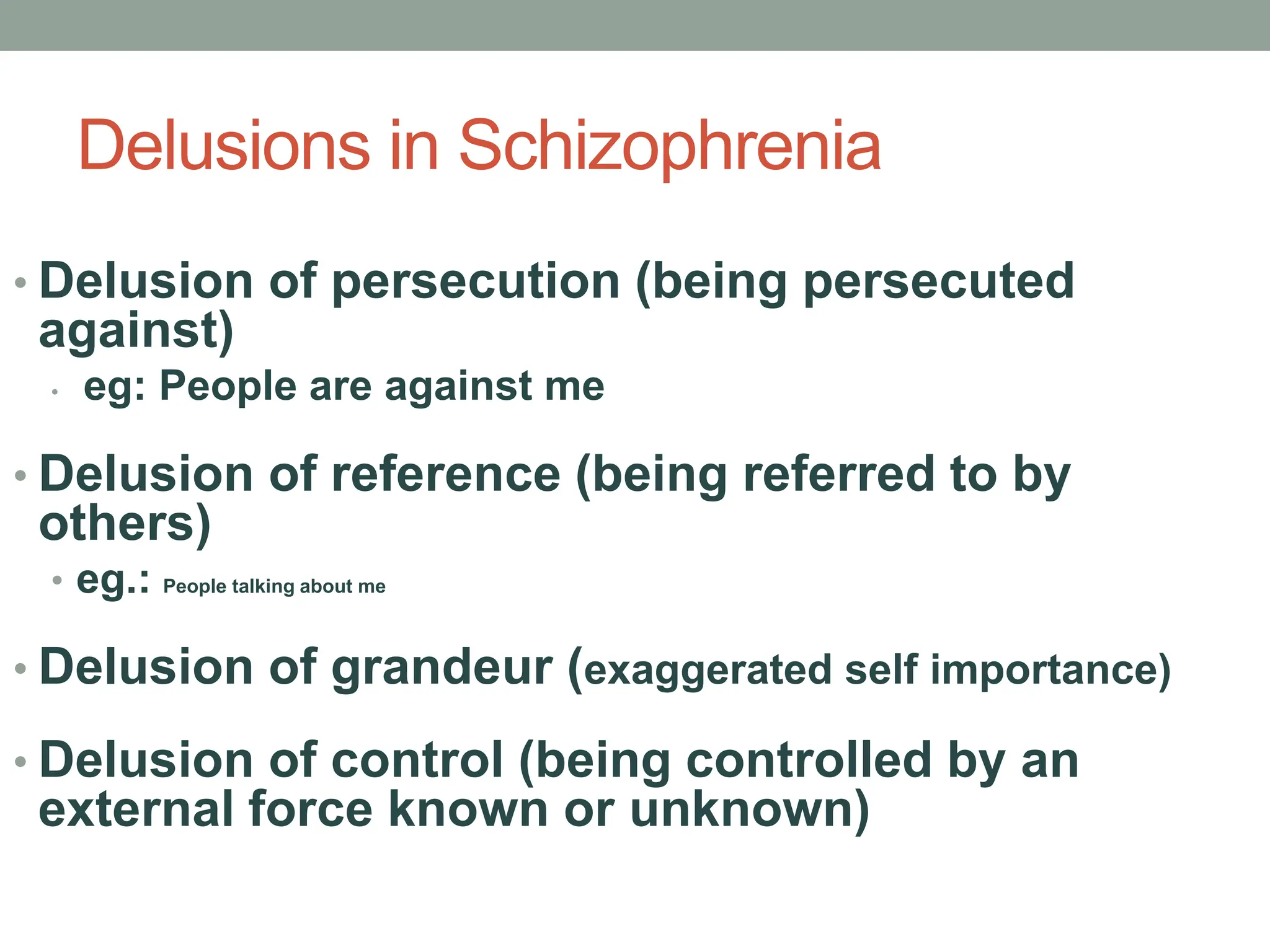 Delusions in Schizophrenia
• Delusion of persecution (being persecuted
against)
• eg: People are against me
• Delusion of reference (being referred to by
others)
• eg.: People talking about me
• Delusion of grandeur (exaggerated self importance)
• Delusion of control (being controlled by an
external force known or unknown)
 