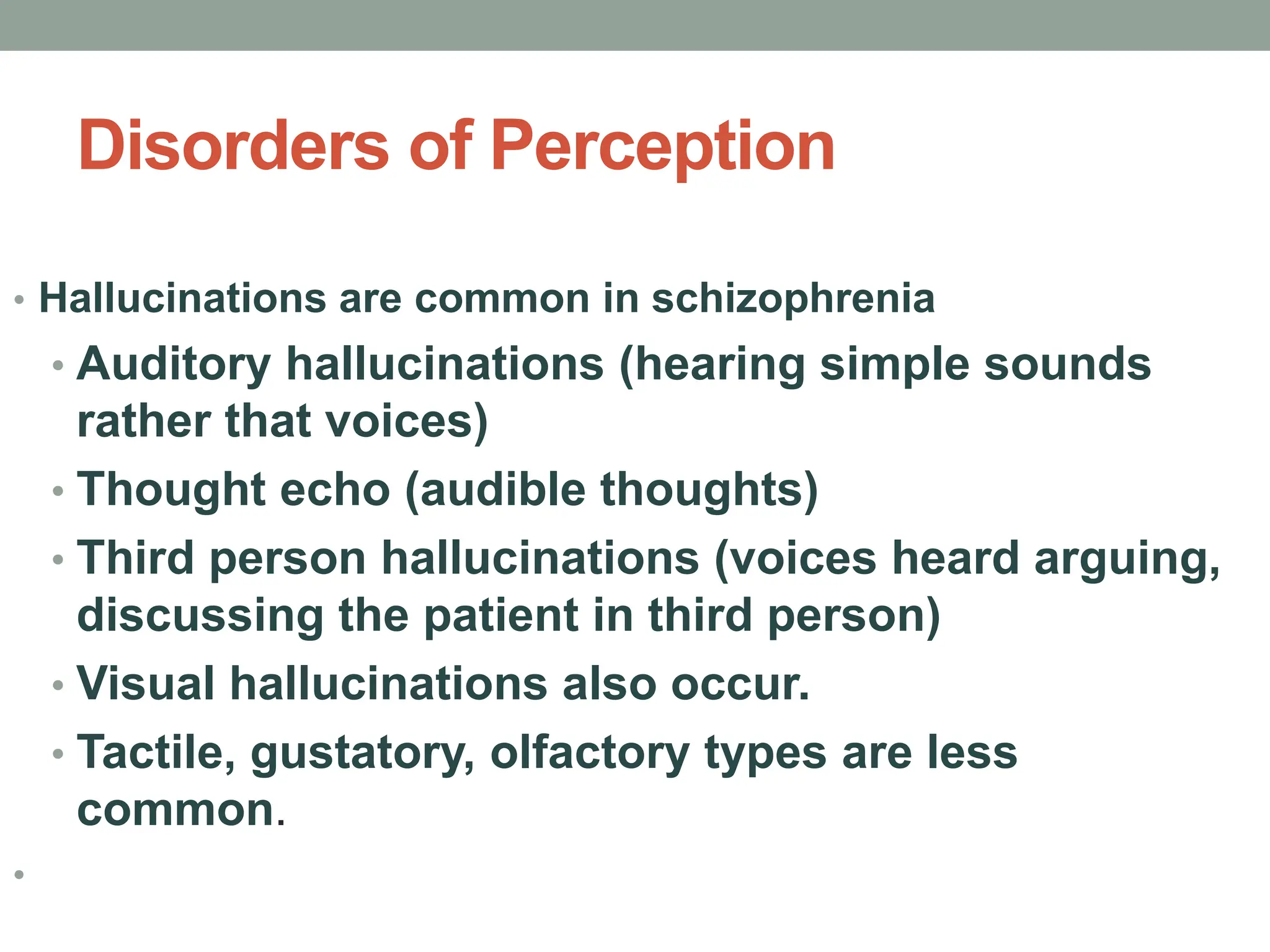 Disorders of Perception
• Hallucinations are common in schizophrenia
• Auditory hallucinations (hearing simple sounds
rather that voices)
• Thought echo (audible thoughts)
• Third person hallucinations (voices heard arguing,
discussing the patient in third person)
• Visual hallucinations also occur.
• Tactile, gustatory, olfactory types are less
common.
•
 
