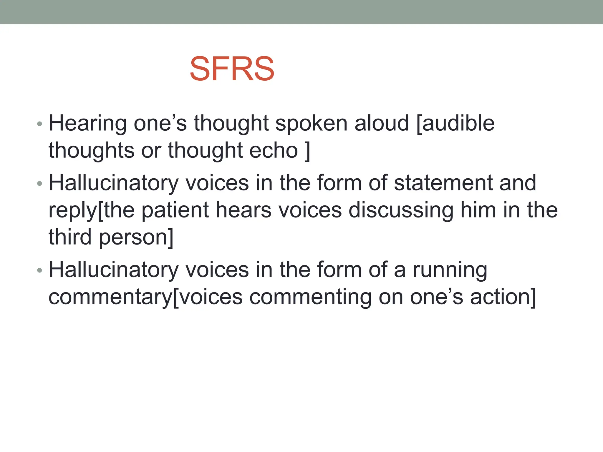 SFRS
• Hearing one’s thought spoken aloud [audible
thoughts or thought echo ]
• Hallucinatory voices in the form of statement and
reply[the patient hears voices discussing him in the
third person]
• Hallucinatory voices in the form of a running
commentary[voices commenting on one’s action]
 