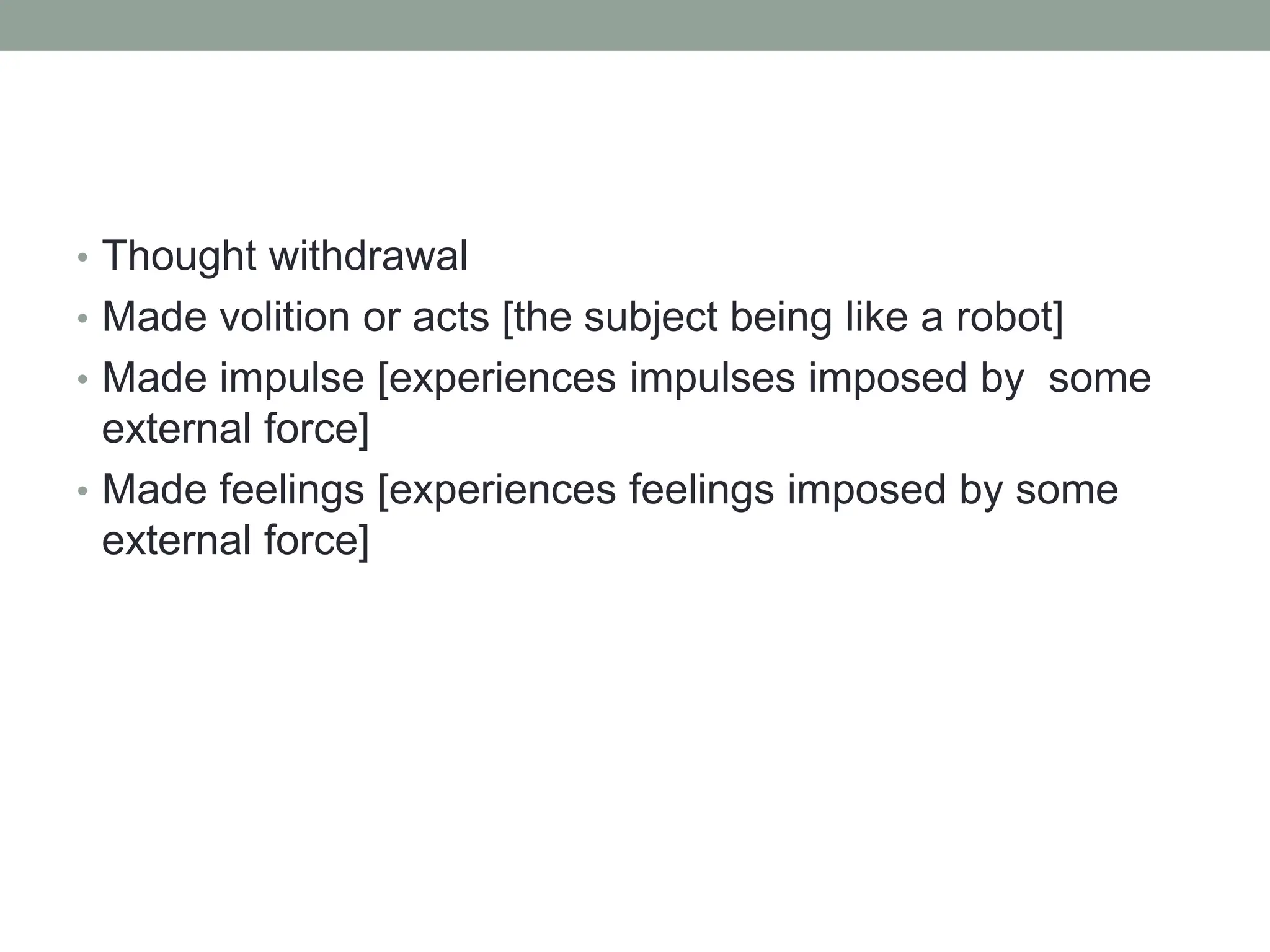 • Thought withdrawal
• Made volition or acts [the subject being like a robot]
• Made impulse [experiences impulses imposed by some
external force]
• Made feelings [experiences feelings imposed by some
external force]
 