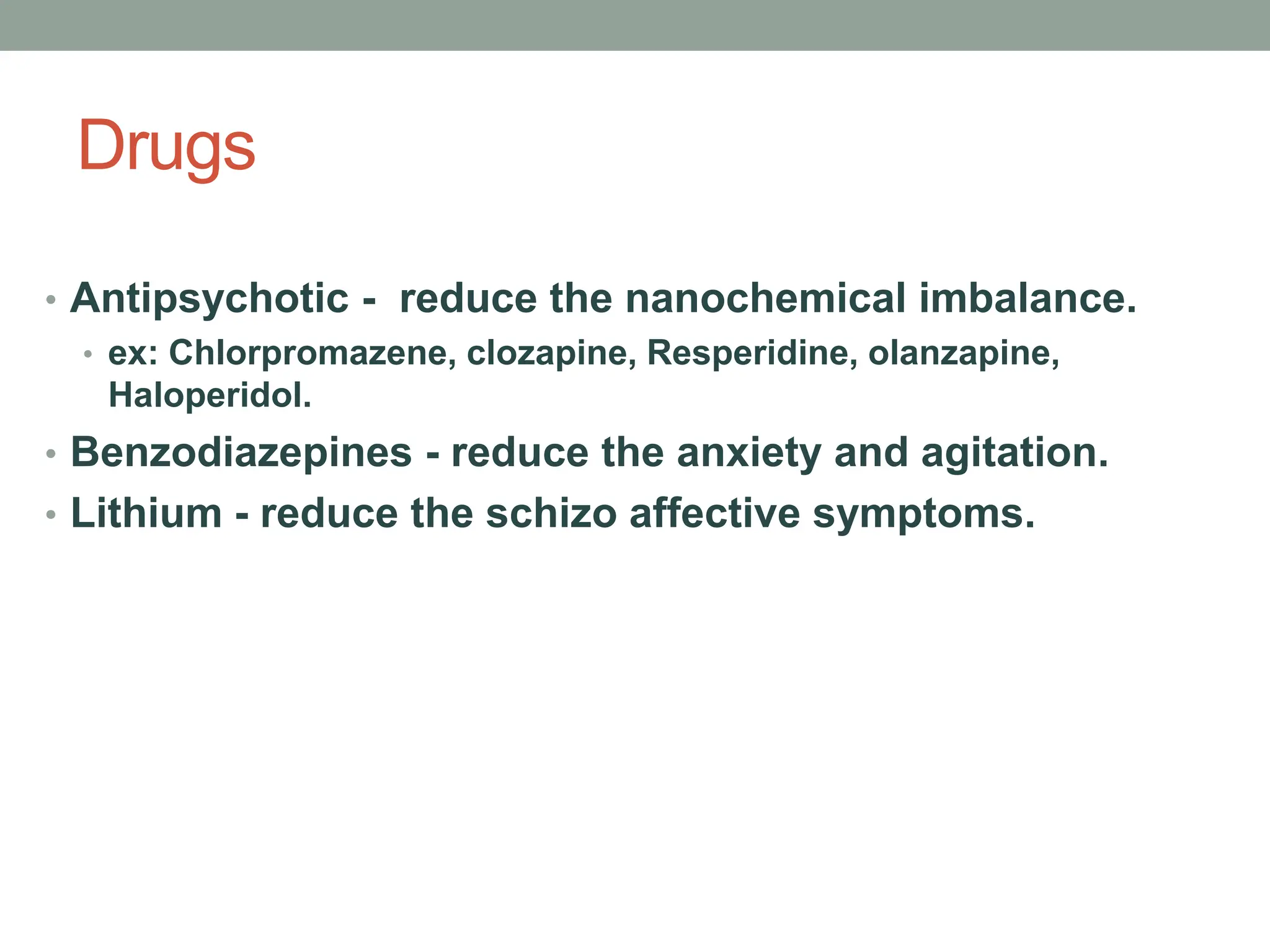 Drugs
• Antipsychotic - reduce the nanochemical imbalance.
• ex: Chlorpromazene, clozapine, Resperidine, olanzapine,
Haloperidol.
• Benzodiazepines - reduce the anxiety and agitation.
• Lithium - reduce the schizo affective symptoms.
 