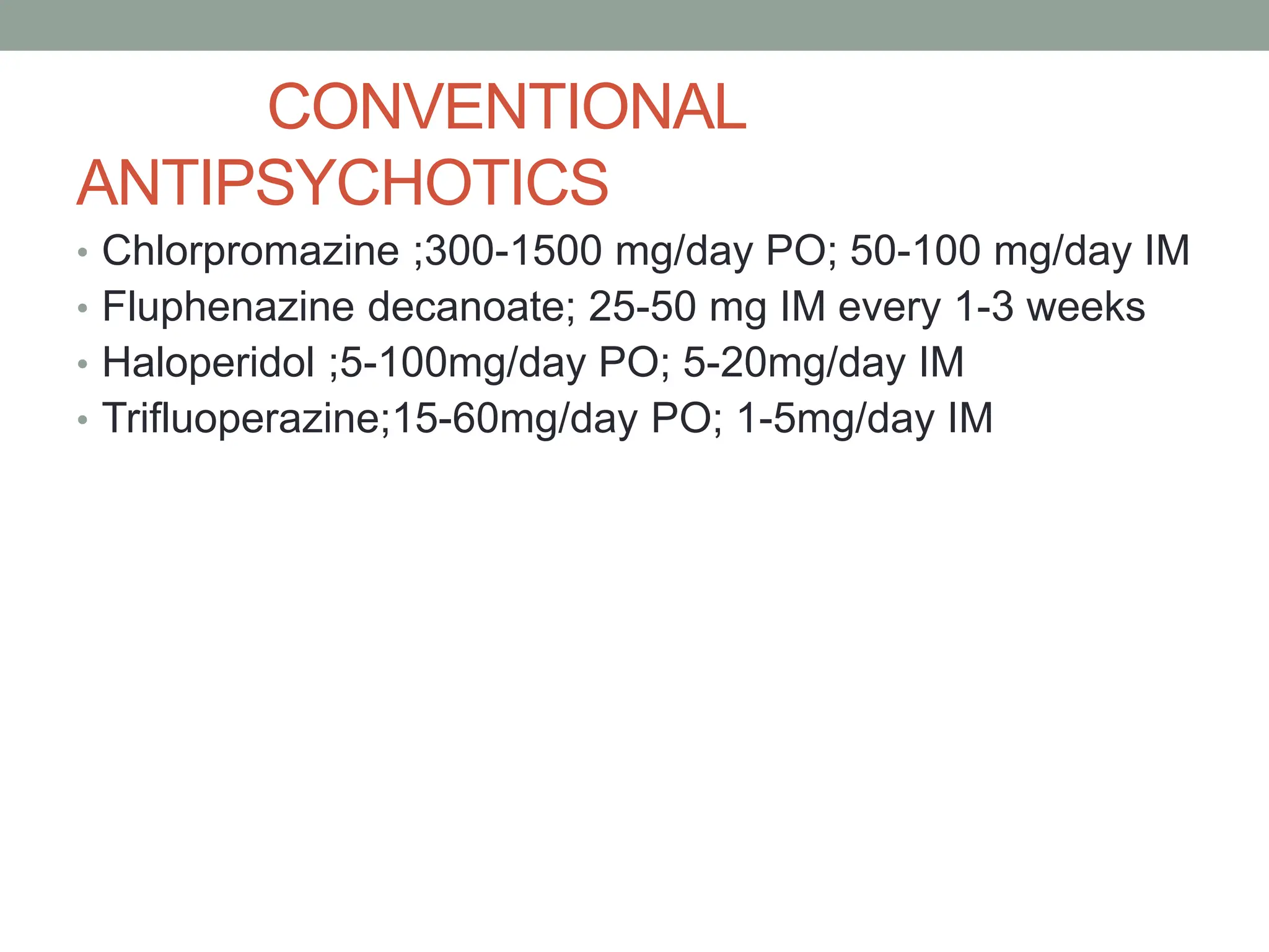 CONVENTIONAL
ANTIPSYCHOTICS
• Chlorpromazine ;300-1500 mg/day PO; 50-100 mg/day IM
• Fluphenazine decanoate; 25-50 mg IM every 1-3 weeks
• Haloperidol ;5-100mg/day PO; 5-20mg/day IM
• Trifluoperazine;15-60mg/day PO; 1-5mg/day IM
 