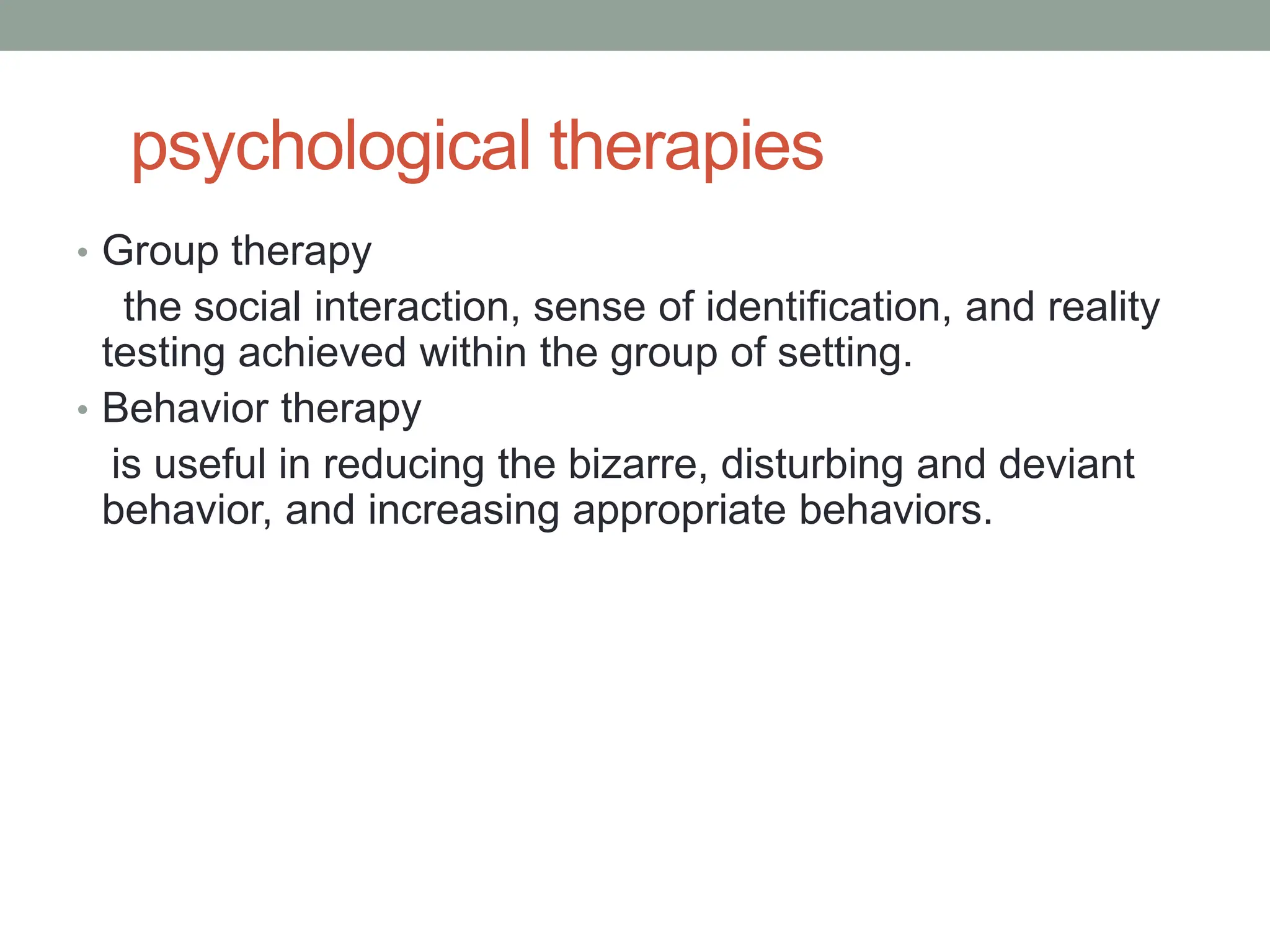 psychological therapies
• Group therapy
the social interaction, sense of identification, and reality
testing achieved within the group of setting.
• Behavior therapy
is useful in reducing the bizarre, disturbing and deviant
behavior, and increasing appropriate behaviors.
 
