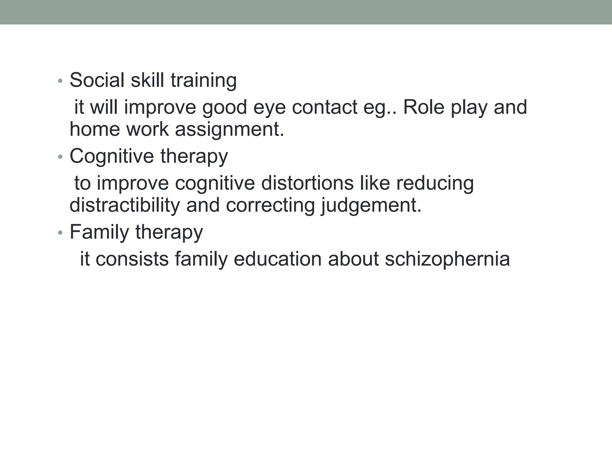 • Social skill training
it will improve good eye contact eg.. Role play and
home work assignment.
• Cognitive therapy
to improve cognitive distortions like reducing
distractibility and correcting judgement.
• Family therapy
it consists family education about schizophernia
 