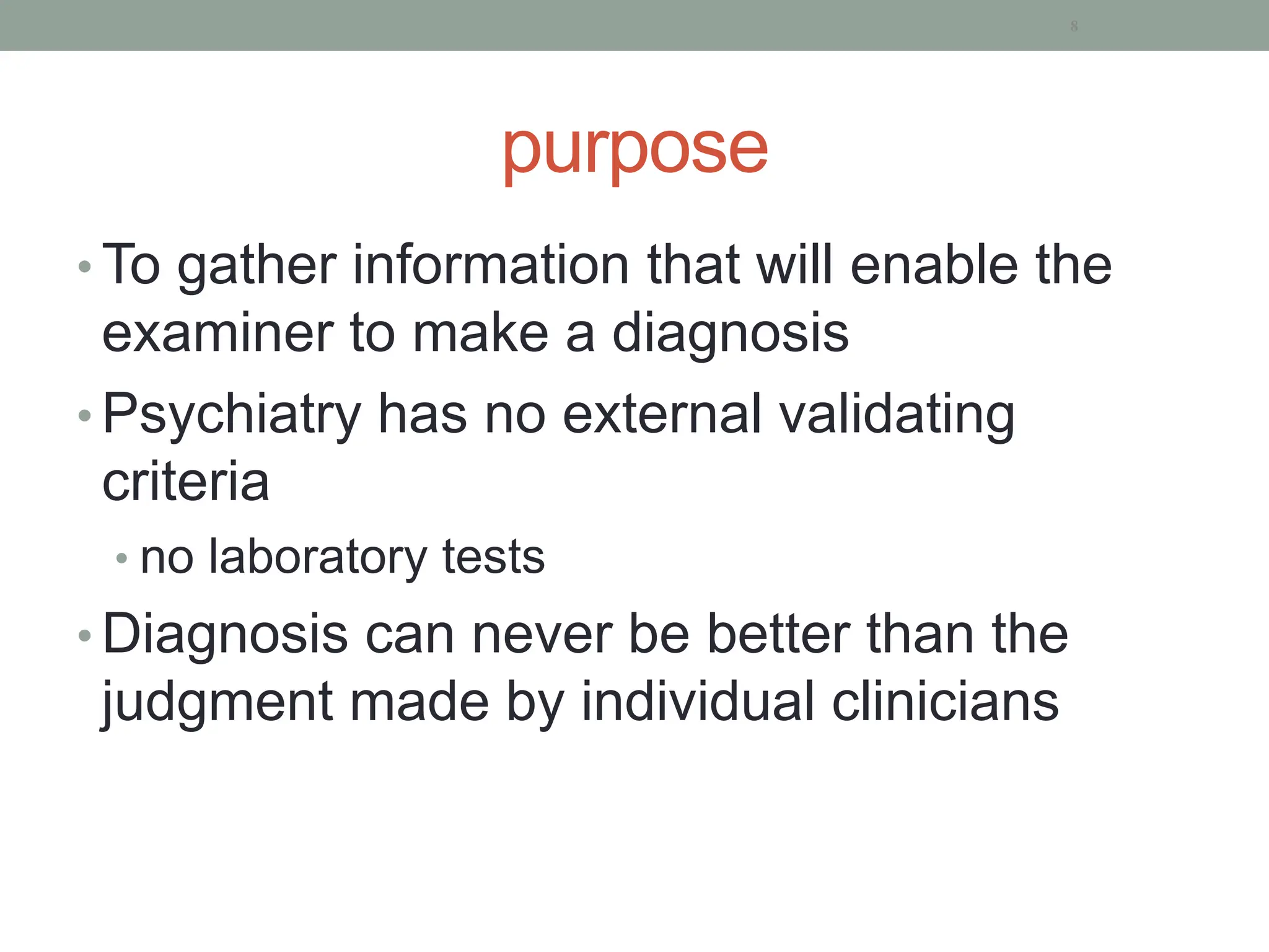 purpose
• To gather information that will enable the
examiner to make a diagnosis
• Psychiatry has no external validating
criteria
• no laboratory tests
• Diagnosis can never be better than the
judgment made by individual clinicians
8
 