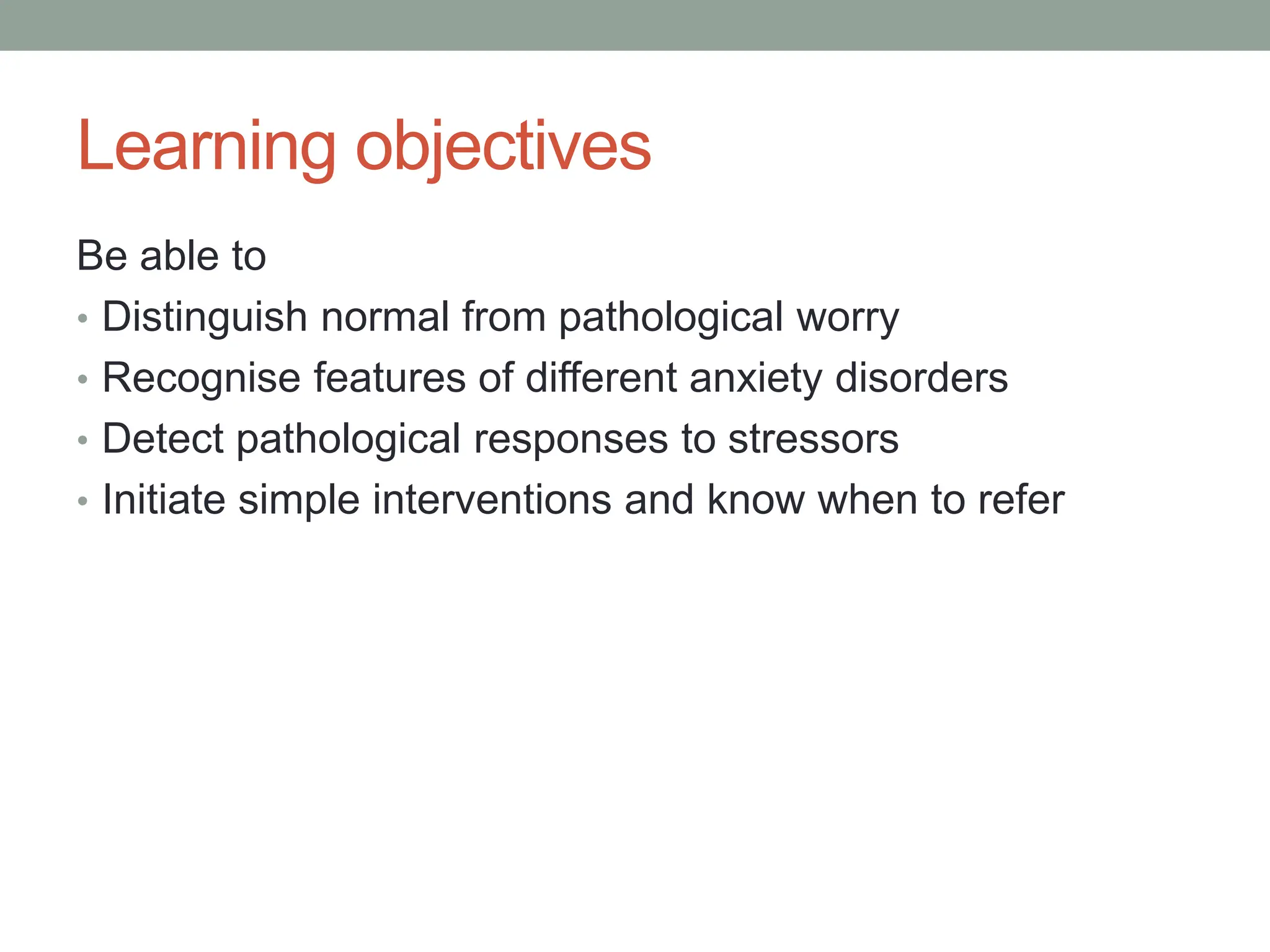 Learning objectives
Be able to
• Distinguish normal from pathological worry
• Recognise features of different anxiety disorders
• Detect pathological responses to stressors
• Initiate simple interventions and know when to refer
 
