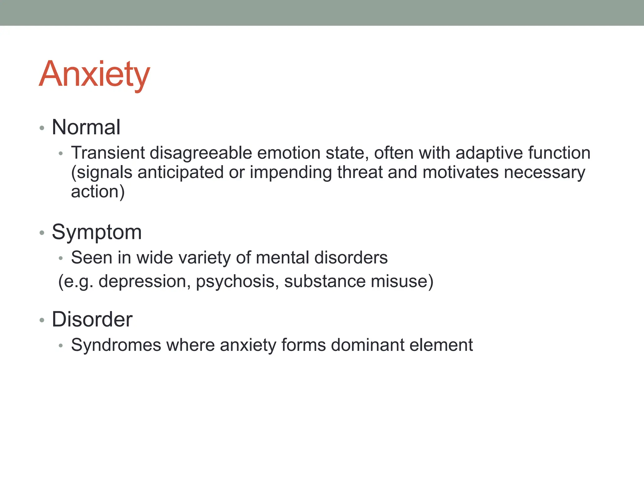Anxiety
• Normal
• Transient disagreeable emotion state, often with adaptive function
(signals anticipated or impending threat and motivates necessary
action)
• Symptom
• Seen in wide variety of mental disorders
(e.g. depression, psychosis, substance misuse)
• Disorder
• Syndromes where anxiety forms dominant element
 