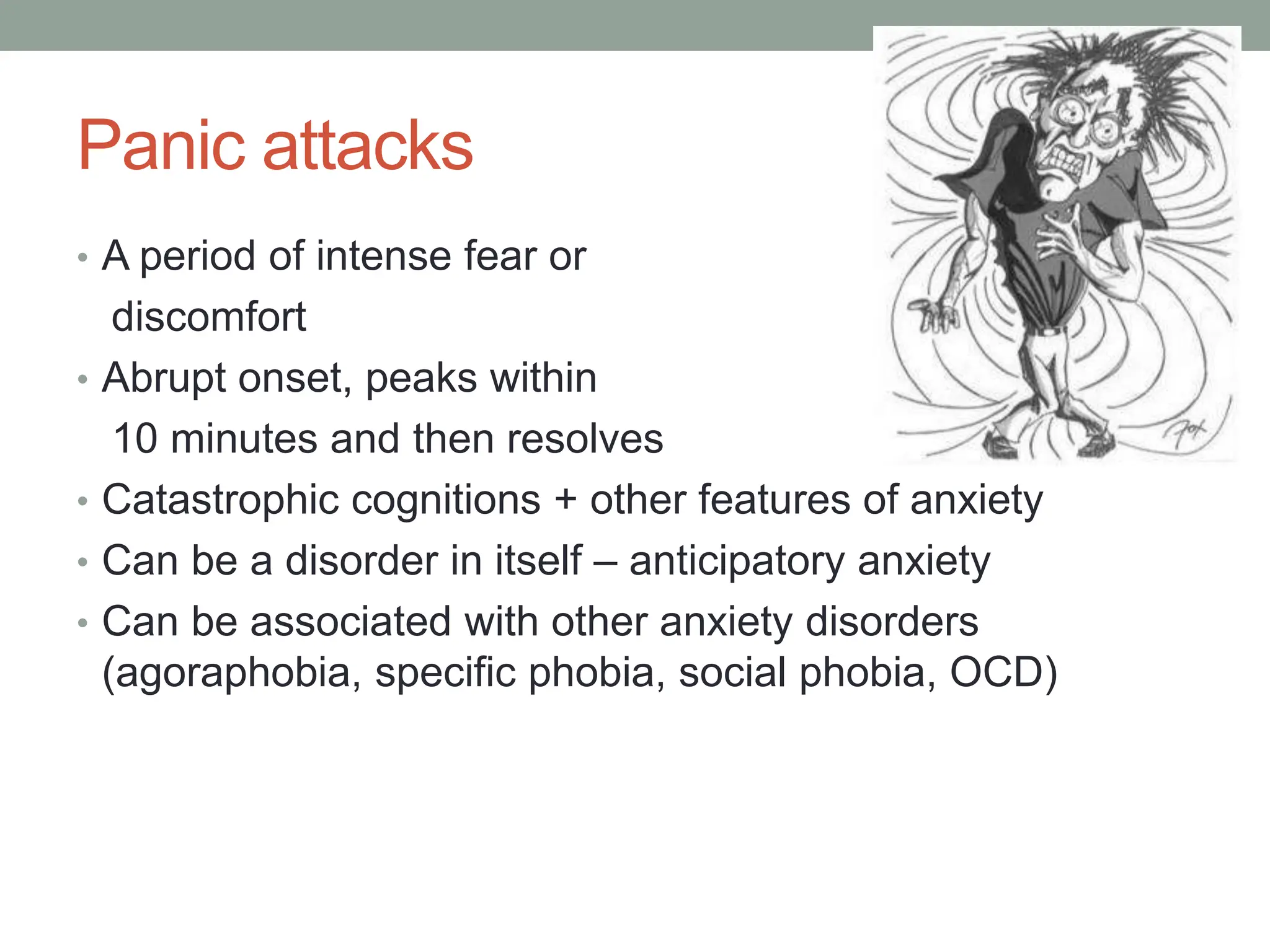 Panic attacks
• A period of intense fear or
discomfort
• Abrupt onset, peaks within
10 minutes and then resolves
• Catastrophic cognitions + other features of anxiety
• Can be a disorder in itself – anticipatory anxiety
• Can be associated with other anxiety disorders
(agoraphobia, specific phobia, social phobia, OCD)
 