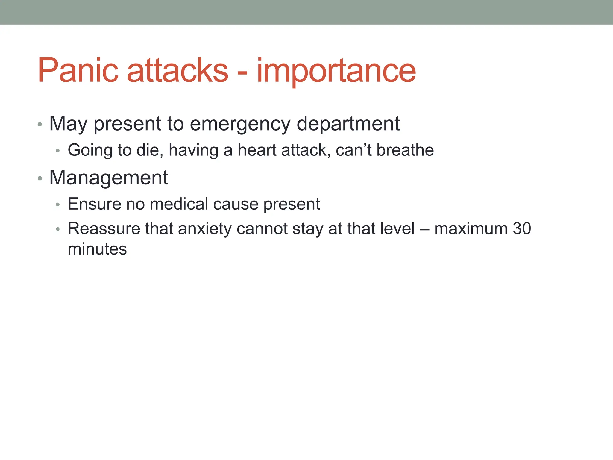 Panic attacks - importance
• May present to emergency department
• Going to die, having a heart attack, can’t breathe
• Management
• Ensure no medical cause present
• Reassure that anxiety cannot stay at that level – maximum 30
minutes
 
