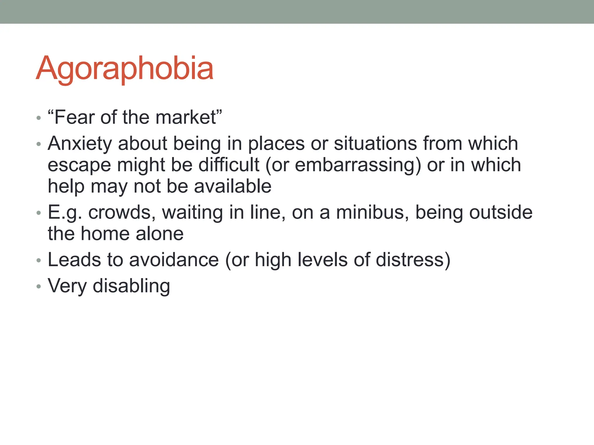 Agoraphobia
• “Fear of the market”
• Anxiety about being in places or situations from which
escape might be difficult (or embarrassing) or in which
help may not be available
• E.g. crowds, waiting in line, on a minibus, being outside
the home alone
• Leads to avoidance (or high levels of distress)
• Very disabling
 