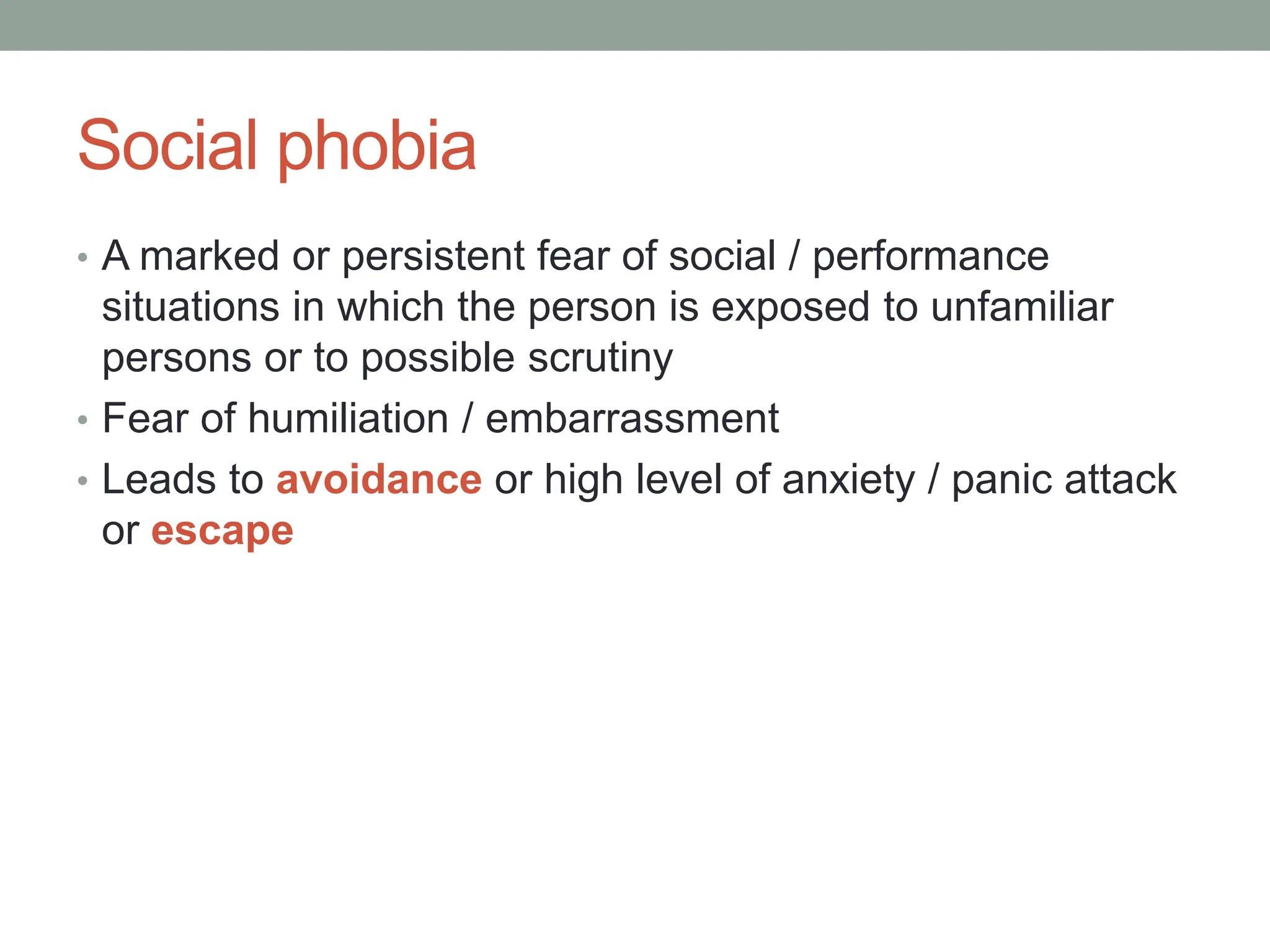 Social phobia
• A marked or persistent fear of social / performance
situations in which the person is exposed to unfamiliar
persons or to possible scrutiny
• Fear of humiliation / embarrassment
• Leads to avoidance or high level of anxiety / panic attack
or escape
 