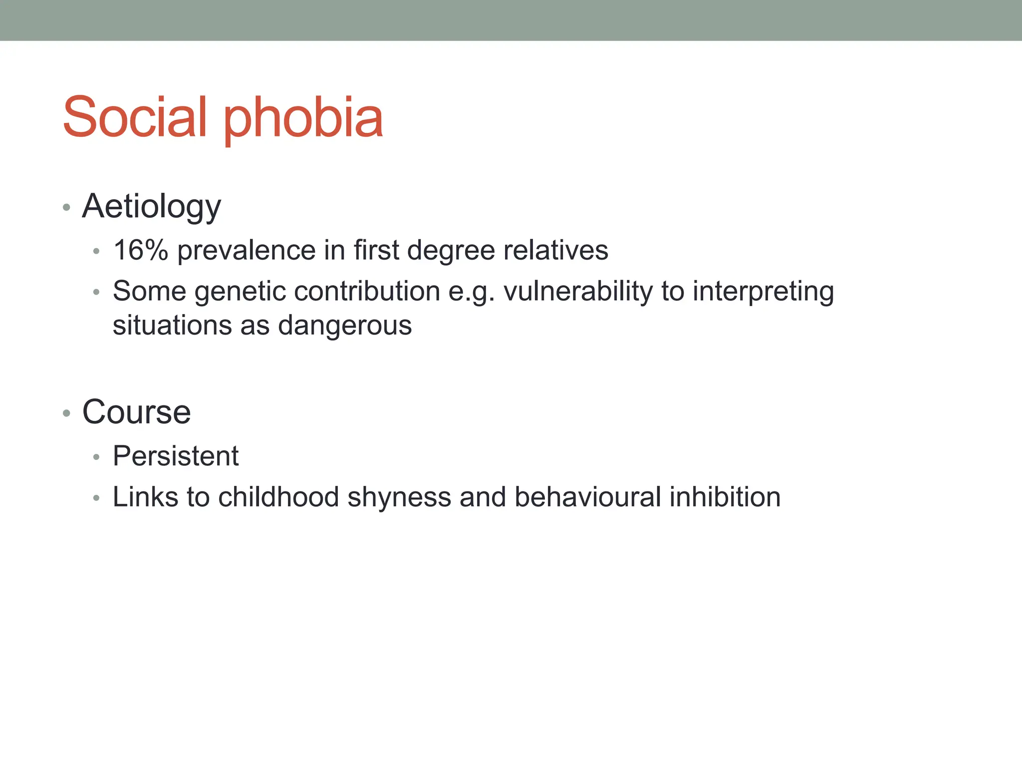 Social phobia
• Aetiology
• 16% prevalence in first degree relatives
• Some genetic contribution e.g. vulnerability to interpreting
situations as dangerous
• Course
• Persistent
• Links to childhood shyness and behavioural inhibition
 