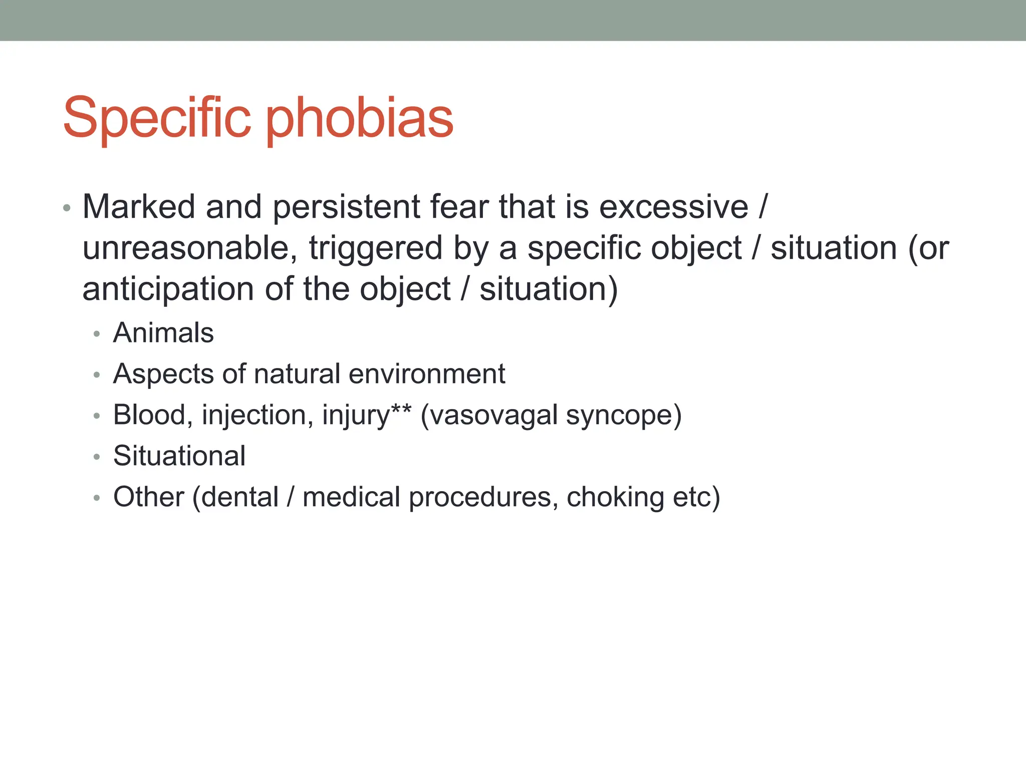 Specific phobias
• Marked and persistent fear that is excessive /
unreasonable, triggered by a specific object / situation (or
anticipation of the object / situation)
• Animals
• Aspects of natural environment
• Blood, injection, injury** (vasovagal syncope)
• Situational
• Other (dental / medical procedures, choking etc)
 