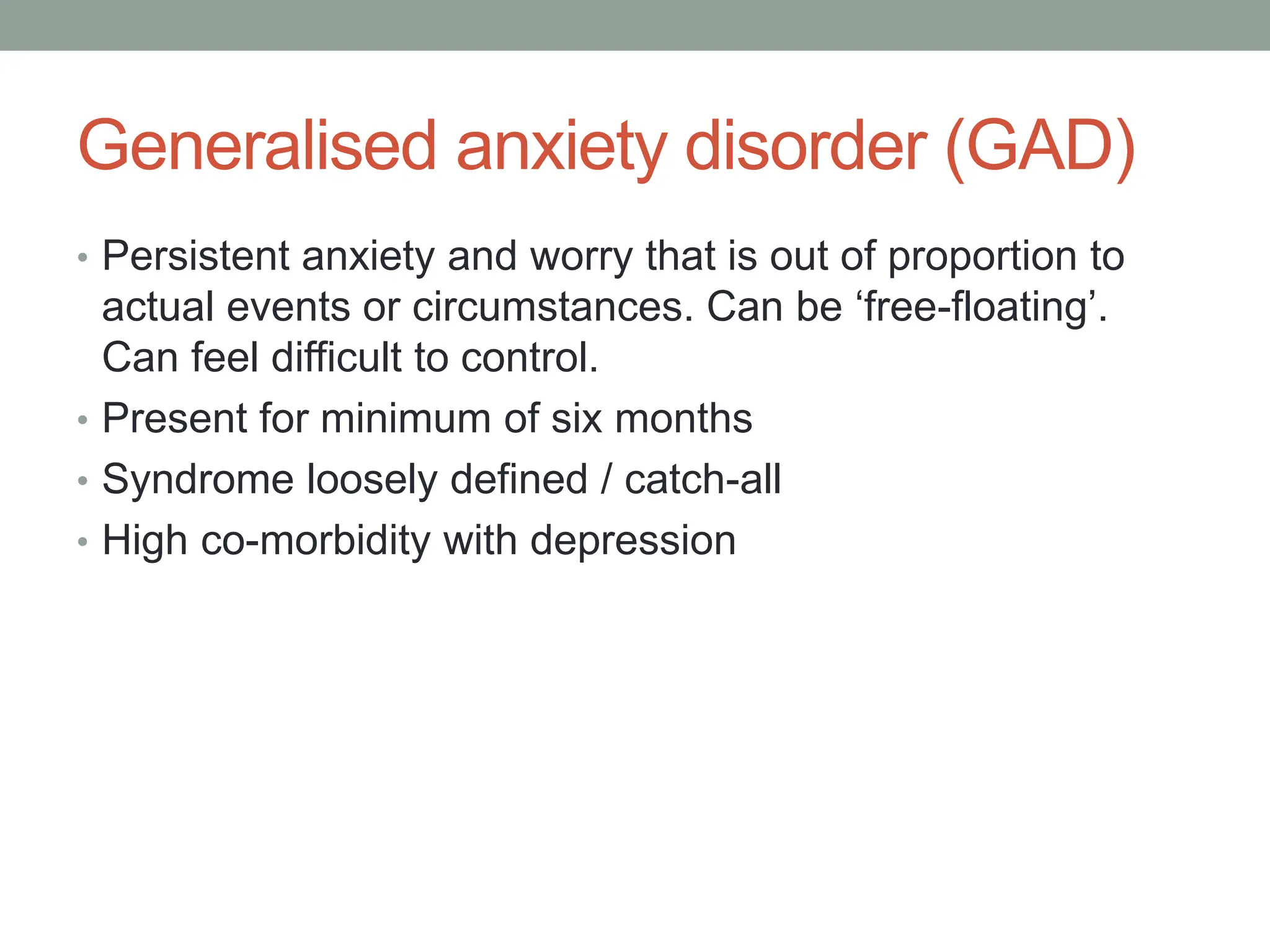 Generalised anxiety disorder (GAD)
• Persistent anxiety and worry that is out of proportion to
actual events or circumstances. Can be ‘free-floating’.
Can feel difficult to control.
• Present for minimum of six months
• Syndrome loosely defined / catch-all
• High co-morbidity with depression
 