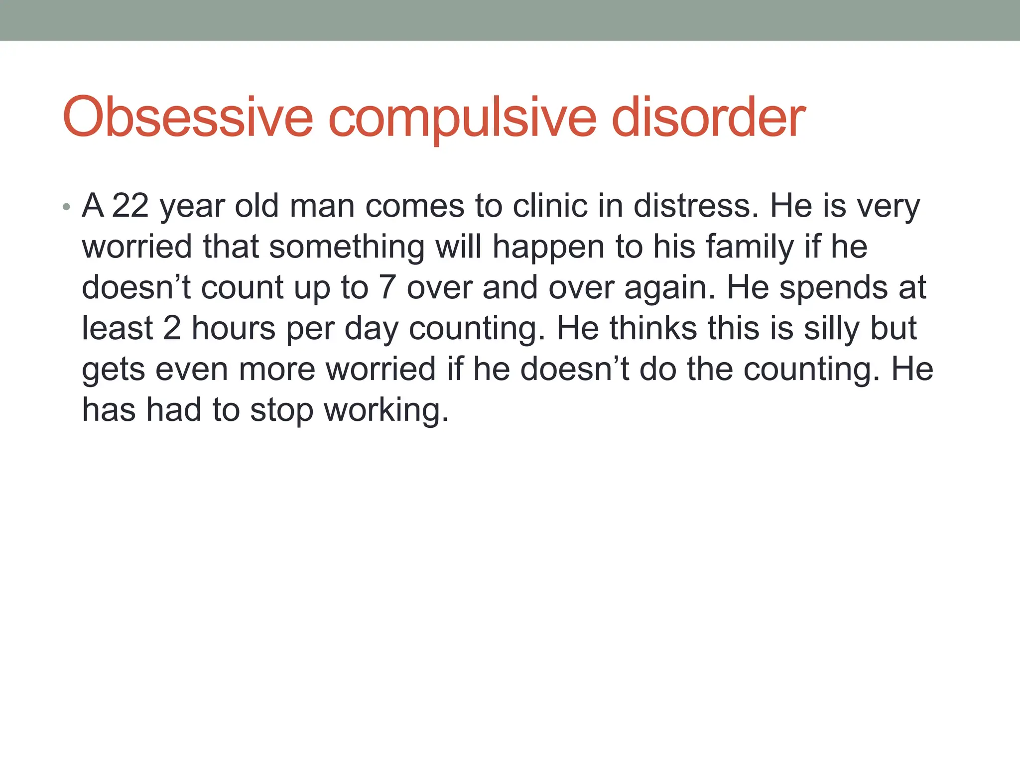 Obsessive compulsive disorder
• A 22 year old man comes to clinic in distress. He is very
worried that something will happen to his family if he
doesn’t count up to 7 over and over again. He spends at
least 2 hours per day counting. He thinks this is silly but
gets even more worried if he doesn’t do the counting. He
has had to stop working.
 