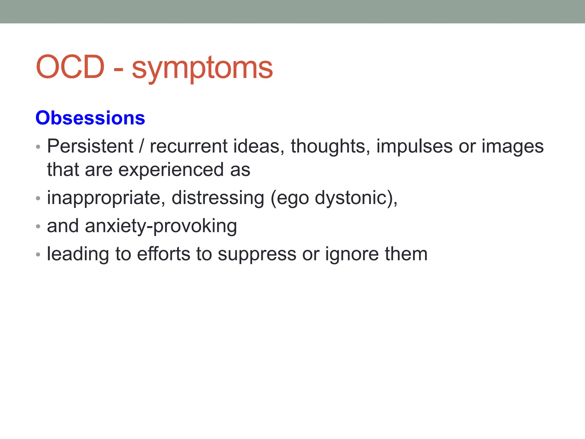OCD - symptoms
Obsessions
• Persistent / recurrent ideas, thoughts, impulses or images
that are experienced as
• inappropriate, distressing (ego dystonic),
• and anxiety-provoking
• leading to efforts to suppress or ignore them
 