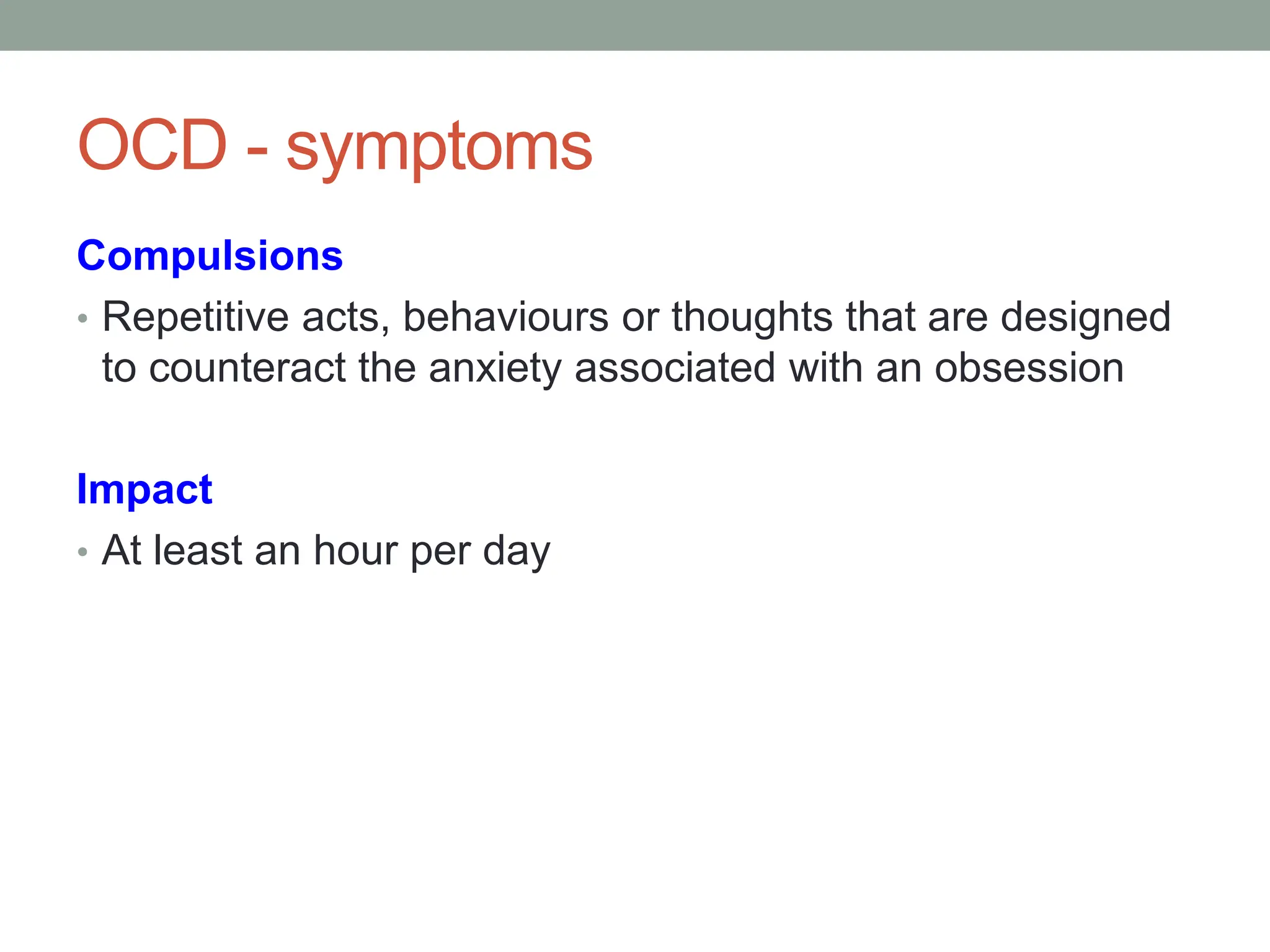 OCD - symptoms
Compulsions
• Repetitive acts, behaviours or thoughts that are designed
to counteract the anxiety associated with an obsession
Impact
• At least an hour per day
 