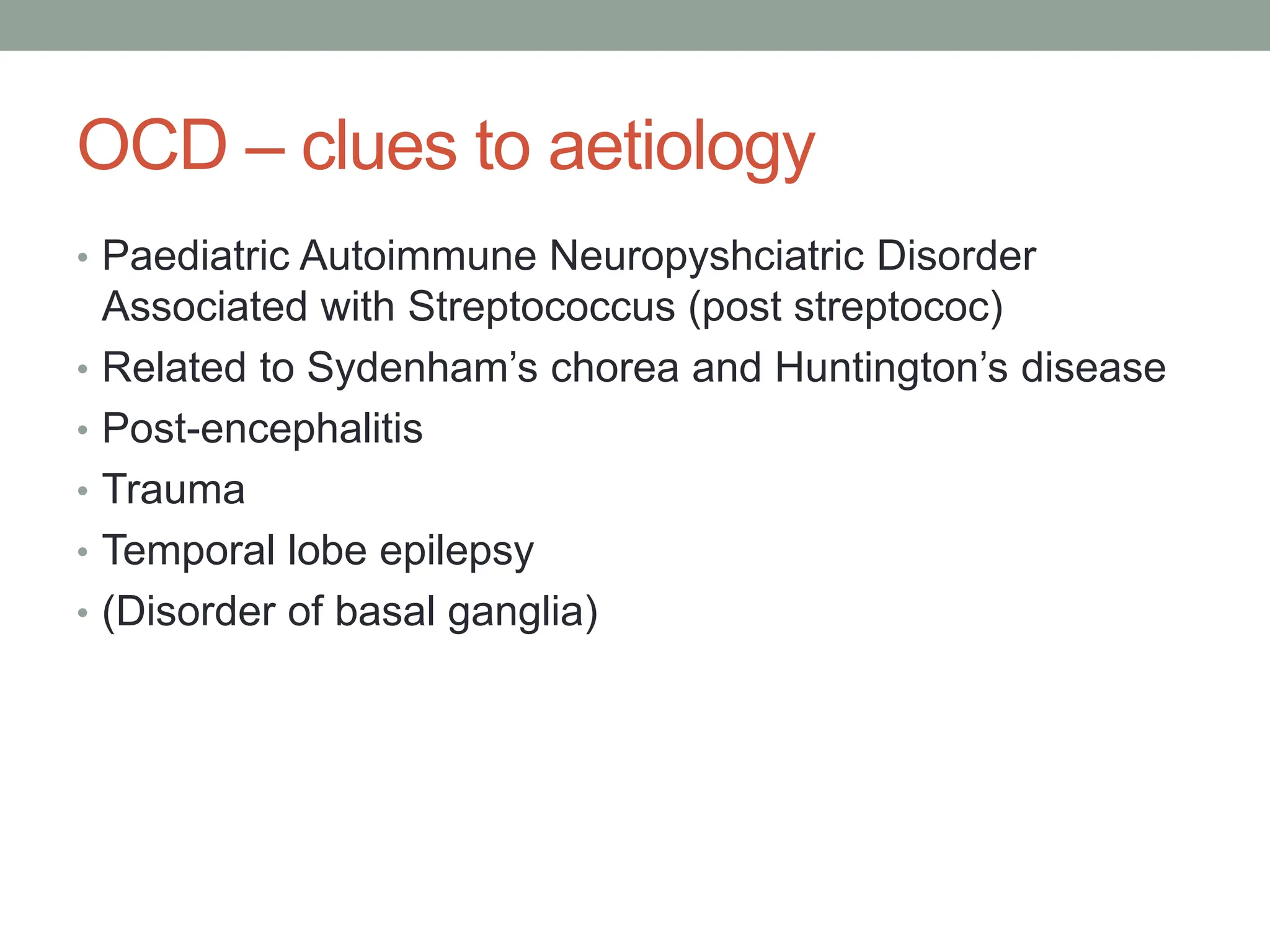 OCD – clues to aetiology
• Paediatric Autoimmune Neuropyshciatric Disorder
Associated with Streptococcus (post streptococ)
• Related to Sydenham’s chorea and Huntington’s disease
• Post-encephalitis
• Trauma
• Temporal lobe epilepsy
• (Disorder of basal ganglia)
 