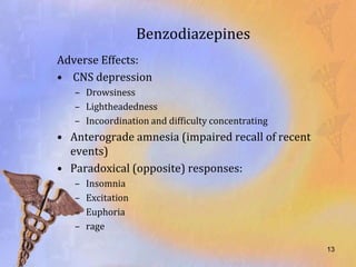 Benzodiazepines
Adverse Effects:
• CNS depression
   – Drowsiness
   – Lightheadedness
   – Incoordination and difficulty concentrating
• Anterograde amnesia (impaired recall of recent
  events)
• Paradoxical (opposite) responses:
   –   Insomnia
   –   Excitation
   –   Euphoria
   –   rage

                                                   13
 