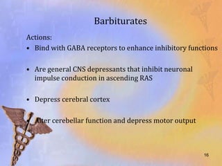 Barbiturates
Actions:
• Bind with GABA receptors to enhance inhibitory functions

• Are general CNS depressants that inhibit neuronal
  impulse conduction in ascending RAS

• Depress cerebral cortex

• Alter cerebellar function and depress motor output



                                                       16
 