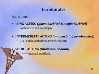 Barbiturates
Indications:

• LONG ACTING (phenobarbital & mephobarbital)
   – Control seizures in epilepsy


• INTERMEDIATE ACTING (amobarbital, aprobarbital)
   – Use in maintaining long periods of sleep


• SHORT-ACTING (thiopental sodium)
   – Used as general anesthetic




                                                17
 