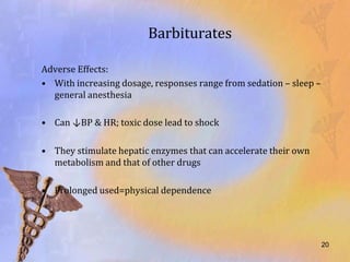 Barbiturates

Adverse Effects:
• With increasing dosage, responses range from sedation – sleep –
  general anesthesia

• Can ↓BP & HR; toxic dose lead to shock

• They stimulate hepatic enzymes that can accelerate their own
  metabolism and that of other drugs

• Prolonged used=physical dependence




                                                                    20
 