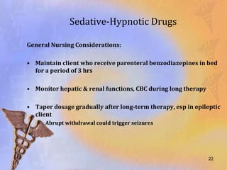 Sedative-Hypnotic Drugs

General Nursing Considerations:

• Maintain client who receive parenteral benzodiazepines in bed
  for a period of 3 hrs

• Monitor hepatic & renal functions, CBC during long therapy

• Taper dosage gradually after long-term therapy, esp in epileptic
  client
   – Abrupt withdrawal could trigger seizures




                                                               22
 