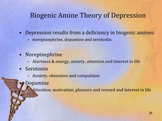 Biogenic Amine Theory of Depression

• Depression results from a deficiency in biogenic amines:
   – norepinephrine, dopamine and serotonin


• Norepinephrine
   – Alertness & energy, anxiety, attention and interest in life
• Serotonin
   – Anxiety, obsession and compulsion
• Dopamine
   – Attention, motivation, pleasure and reward and interest in life




                                                                   26
 