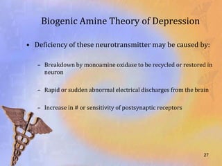 Biogenic Amine Theory of Depression

• Deficiency of these neurotransmitter may be caused by:

   – Breakdown by monoamine oxidase to be recycled or restored in
     neuron

   – Rapid or sudden abnormal electrical discharges from the brain

   – Increase in # or sensitivity of postsynaptic receptors




                                                                27
 