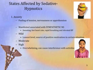 States Affected by Sedative-
         Hypnotics
 1. Anxiety
     – Feeling of tension, nervousness or apprehension

     – Manifested associated with SYMPATHETIC NS
         • Sweating, fast heart rate, rapid breathing and elevated BP
     – Mild
         • Lowest level, source of positive motivation in certain situation
     – Moderate
     – High
         • Overwhelming, can cause interference with activities of daily living




                                                                              3
 