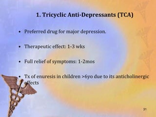 1. Tricyclic Anti-Depressants (TCA)

• Preferred drug for major depression.

• Therapeutic effect: 1-3 wks

• Full relief of symptoms: 1-2mos

• Tx of enuresis in children >6yo due to its anticholinergic
  effects



                                                         31
 
