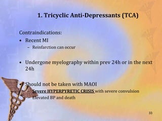 1. Tricyclic Anti-Depressants (TCA)

Contraindications:
• Recent MI
   – Reinfarction can occur


• Undergone myelography within prev 24h or in the next
  24h

• Should not be taken with MAOI
   – Severe HYPERPYRETIC CRISIS with severe convulsion
   – Elevated BP and death


                                                         33
 