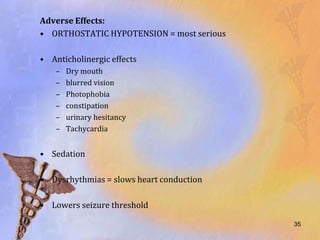Adverse Effects:
• ORTHOSTATIC HYPOTENSION = most serious

• Anticholinergic effects
    –   Dry mouth
    –   blurred vision
    –   Photophobia
    –   constipation
    –   urinary hesitancy
    –   Tachycardia


• Sedation

• Dysrhythmias = slows heart conduction

• Lowers seizure threshold

                                           35
 