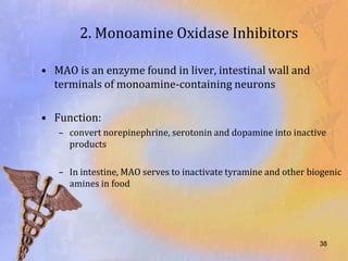 2. Monoamine Oxidase Inhibitors

• MAO is an enzyme found in liver, intestinal wall and
  terminals of monoamine-containing neurons

• Function:
   – convert norepinephrine, serotonin and dopamine into inactive
     products

   – In intestine, MAO serves to inactivate tyramine and other biogenic
     amines in food




                                                                 38
 