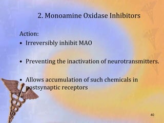 2. Monoamine Oxidase Inhibitors

Action:
• Irreversibly inhibit MAO

• Preventing the inactivation of neurotransmitters.

• Allows accumulation of such chemicals in
  postsynaptic receptors



                                               40
 
