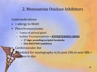 2. Monoamine Oxidase Inhibitors

Contraindications:
• + allergy to MAOI
• Pheochromocytoma
   – Tumor of adrenal gland
   – Sudden ↑norepinephrine = HYPERTENSIVE CRISIS
      • 1st sign: pounding occipital headache
      • Give REGITINE (antidote)
• Cardiovascular dse
• Scheduled for myelography w/in past 24h to next 48h =
  reaction to dye


                                                    42
 