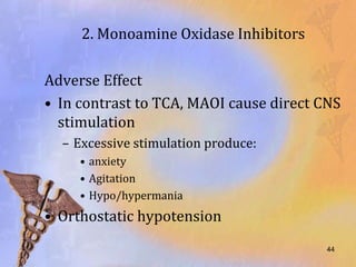 2. Monoamine Oxidase Inhibitors

Adverse Effect
• In contrast to TCA, MAOI cause direct CNS
  stimulation
  – Excessive stimulation produce:
     • anxiety
     • Agitation
     • Hypo/hypermania
• Orthostatic hypotension
                                         44
 