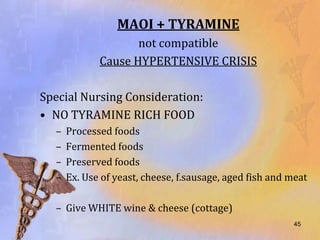 MAOI + TYRAMINE
                    not compatible
             Cause HYPERTENSIVE CRISIS

Special Nursing Consideration:
• NO TYRAMINE RICH FOOD
  –   Processed foods
  –   Fermented foods
  –   Preserved foods
  –   Ex. Use of yeast, cheese, f.sausage, aged fish and meat

  – Give WHITE wine & cheese (cottage)
                                                         45
 
