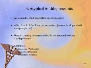 4. Atypical Antidepressants

• Also called second-generation antidepressants

• Affect 1 or 2 of the 3 neurotransmitters (serotonin, dopamine&
  norepinephrine)

• Used in treating depression who do not respond to other
  antidepressants

• Examples:
    – bupropion (Wellbutrin)
    – amoxapine (Asendin)
    – nefazodone (Serzone)



                                                                   53
 