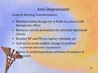 Anti-Depressants
General Nursing Considerations:

• Maintain initial dosage for 4-8wks to achieve full
  therapeutic effect.
• Maintain suicide precaution for severely depressed
  clients
• Monitor BP and PR on regular schedule; q4
• Instruct to avoid sudden change in position
   – to prevent orthostatic hypotension
• Advise to avoid hazardous activities if sedation is
  prominent


                                                        54
 