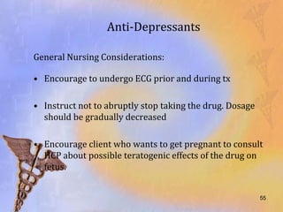 Anti-Depressants

General Nursing Considerations:

• Encourage to undergo ECG prior and during tx

• Instruct not to abruptly stop taking the drug. Dosage
  should be gradually decreased

• Encourage client who wants to get pregnant to consult
  HCP about possible teratogenic effects of the drug on
  fetus.


                                                          55
 