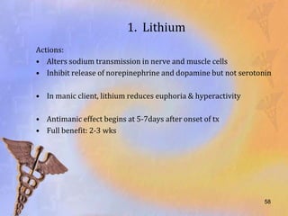 1. Lithium
Actions:
• Alters sodium transmission in nerve and muscle cells
• Inhibit release of norepinephrine and dopamine but not serotonin

• In manic client, lithium reduces euphoria & hyperactivity

• Antimanic effect begins at 5-7days after onset of tx
• Full benefit: 2-3 wks




                                                                58
 