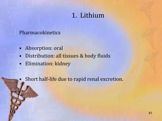 1. Lithium

Pharmacokinetics

• Absorption: oral
• Distribution: all tissues & body fluids
• Elimination: kidney

• Short half-life due to rapid renal excretion.




                                                  61
 