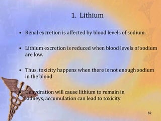 1. Lithium

• Renal excretion is affected by blood levels of sodium.

• Lithium excretion is reduced when blood levels of sodium
  are low.

• Thus, toxicity happens when there is not enough sodium
  in the blood

• Dehydration will cause lithium to remain in
  kidneys, accumulation can lead to toxicity

                                                           62
 
